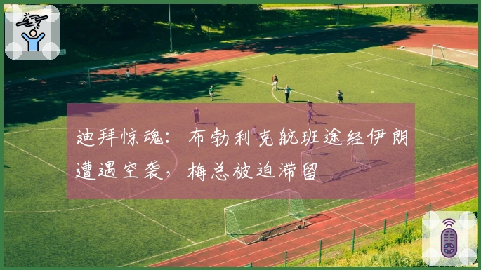 迪拜惊魂：布勃利克航班途经伊朗遭遇空袭，梅总被迫滞留