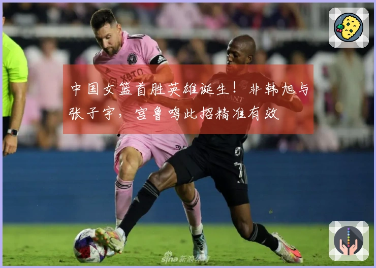 中国女篮首胜英雄诞生！非韩旭与张子宇，宫鲁鸣此招精准有效