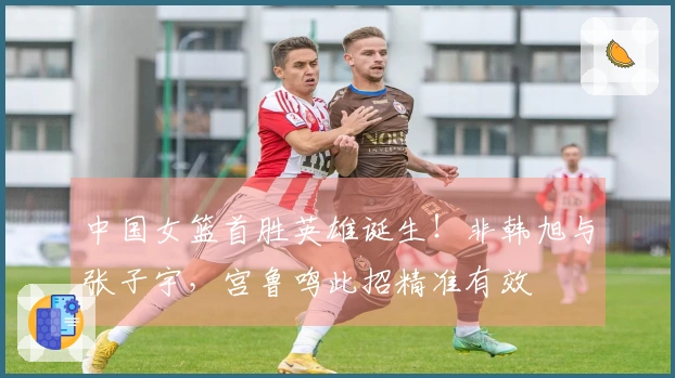 中国女篮首胜英雄诞生！非韩旭与张子宇，宫鲁鸣此招精准有效