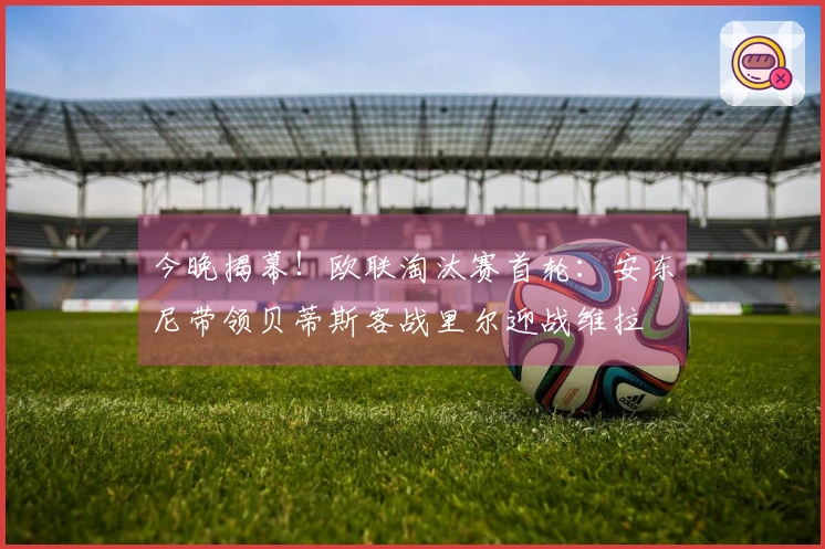 今晚揭幕！欧联淘汰赛首轮：安东尼带领贝蒂斯客战里尔迎战维拉