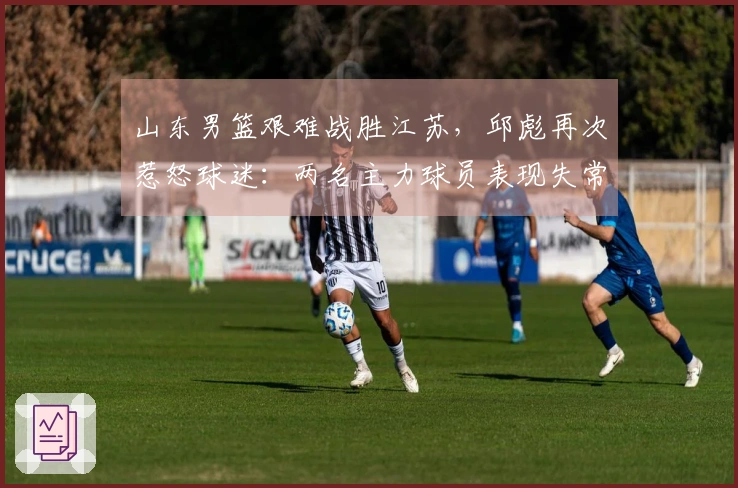 山东男篮艰难战胜江苏，邱彪再次惹怒球迷：两名主力球员表现失常令人失望