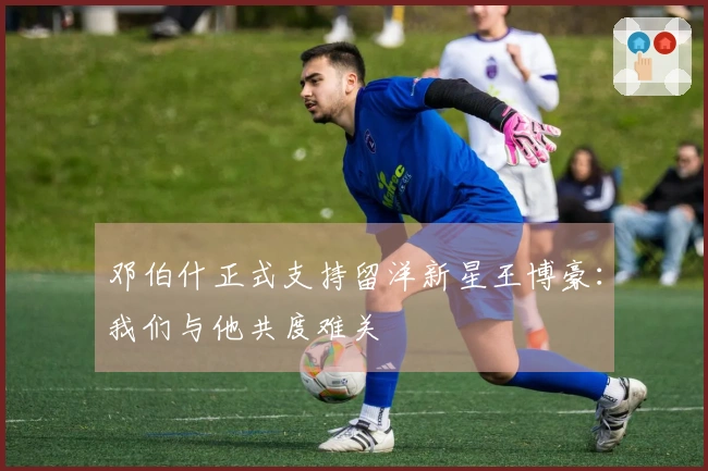 邓伯什正式支持留洋新星王博豪：我们与他共度难关