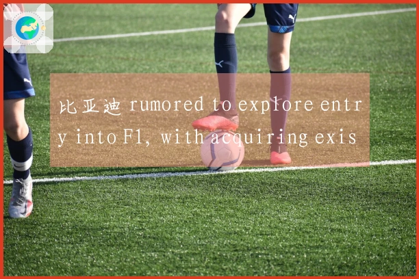 比亚迪 rumored to explore entry into F1, with acquiring existing teams as a potential strategy
