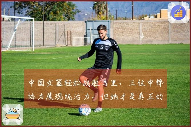 中国女篮轻松战胜马里，三位中锋协力展现统治力，但她才是真正的攻防核心