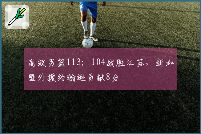 高效男篮113：104战胜江苏，新加盟外援约翰逊贡献8分
