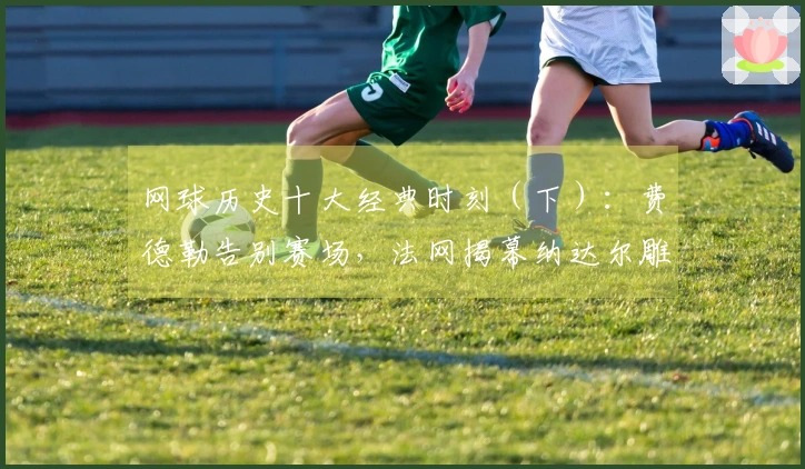 网球历史十大经典时刻（下）：费德勒告别赛场，法网揭幕纳达尔雕像！