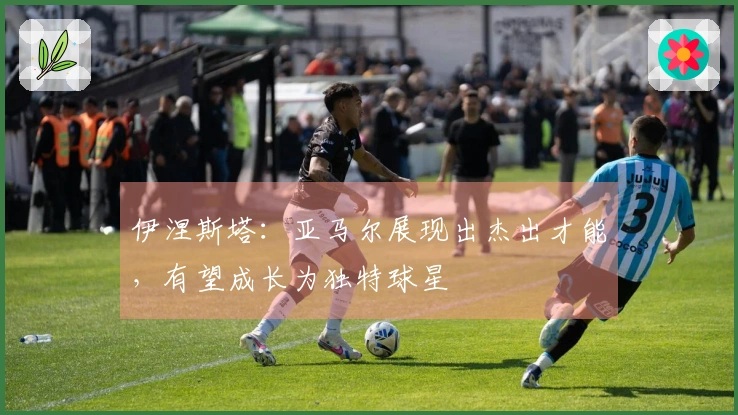 伊涅斯塔：亚马尔展现出杰出才能，有望成长为独特球星