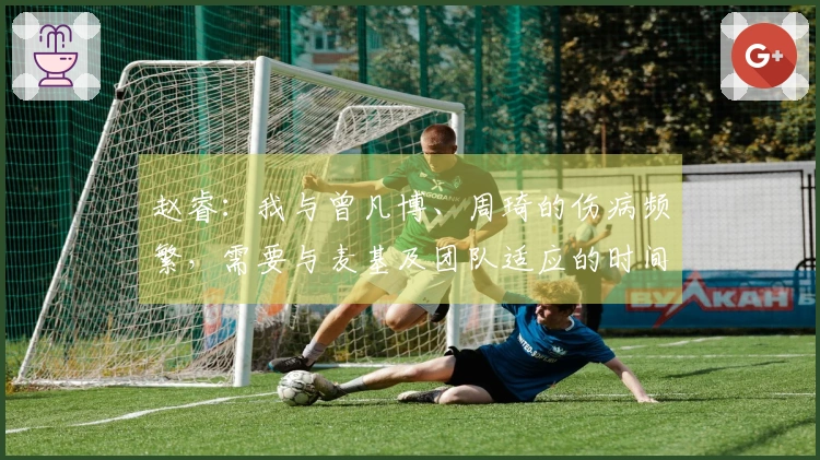 赵睿：我与曾凡博、周琦的伤病频繁，需要与麦基及团队适应的时间