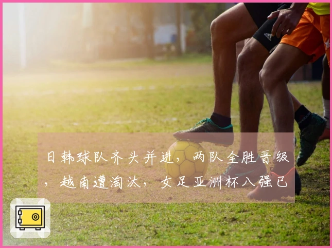 日韩球队齐头并进，两队全胜晋级，越南遭淘汰，女足亚洲杯八强已成定局。