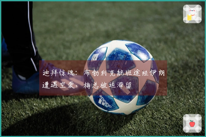 迪拜惊魂：布勃利克航班途经伊朗遭遇空袭，梅总被迫滞留