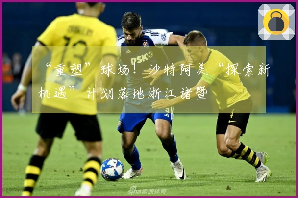 “重塑”球场!沙特阿美“探索新机遇”计划落地浙江诸暨
