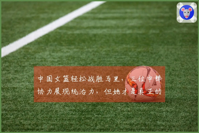 中国女篮轻松战胜马里，三位中锋协力展现统治力，但她才是真正的攻防核心