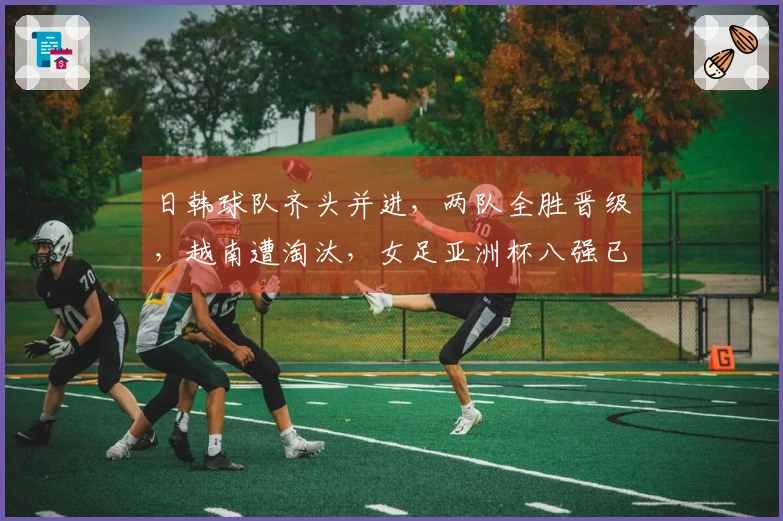 日韩球队齐头并进，两队全胜晋级，越南遭淘汰，女足亚洲杯八强已成定局。