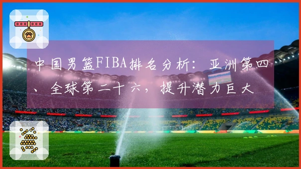 中国男篮FIBA排名分析：亚洲第四、全球第二十六，提升潜力巨大