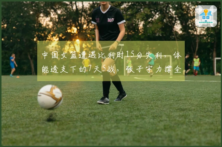 中国女篮遭遇比利时15分失利，体能透支下的7天5战，张子宇力撑全场