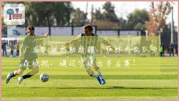 广东队放水助新疆，萨林杰离队劳森被挖，逼辽宁退出季后赛！