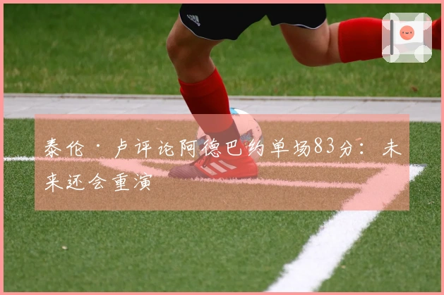 泰伦·卢评论阿德巴约单场83分：未来还会重演