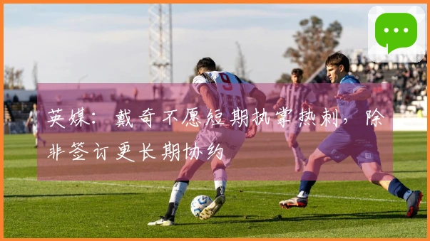 英媒：戴奇不愿短期执掌热刺，除非签订更长期协约