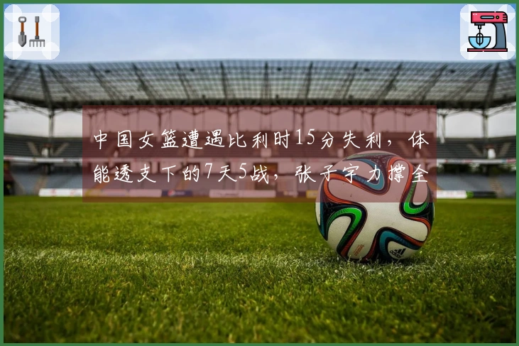 中国女篮遭遇比利时15分失利，体能透支下的7天5战，张子宇力撑全场