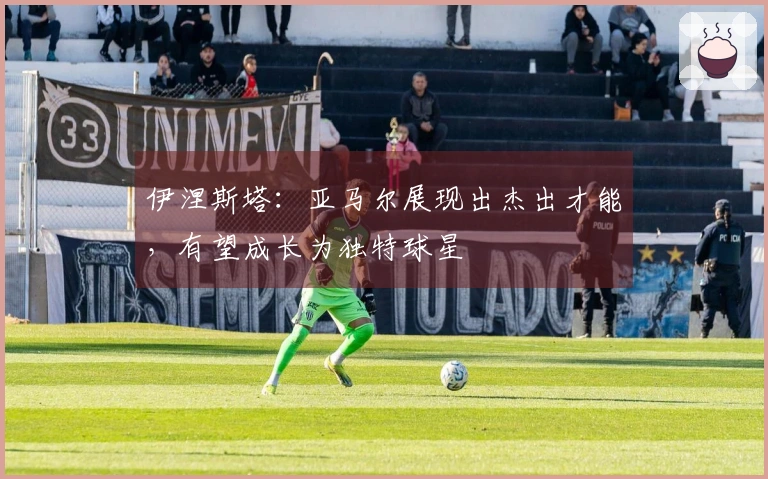 伊涅斯塔：亚马尔展现出杰出才能，有望成长为独特球星