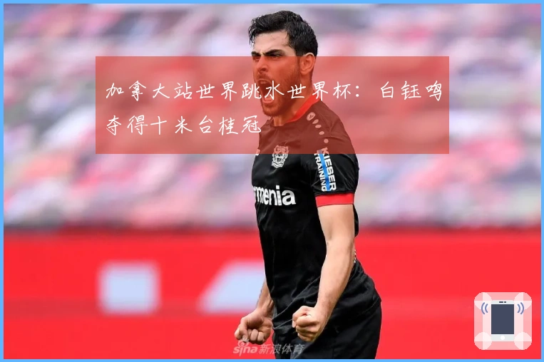 加拿大站世界跳水世界杯：白钰鸣夺得十米台桂冠