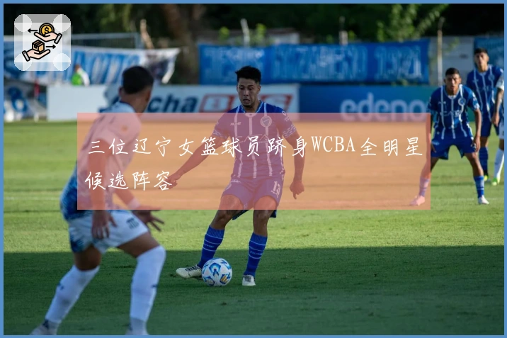 三位辽宁女篮球员跻身WCBA全明星候选阵容